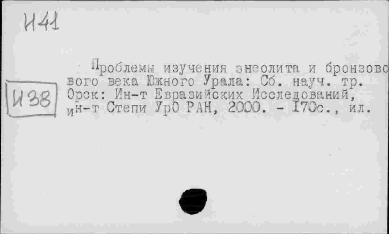 ﻿Ml
W2>8
Проблемы изучения энеолита и бронзе вого века Южного Урала: Об. науч. тр. Орск: Ин-т Евразийских Исследований, ин-т Степи Урб РАН, 2OÛO. - 170с., ил.